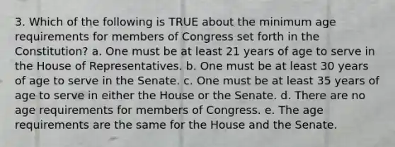 3. Which of the following is TRUE about the minimum age requirements for members of Congress set forth in the Constitution? a. One must be at least 21 years of age to serve in the House of Representatives. b. One must be at least 30 years of age to serve in the Senate. c. One must be at least 35 years of age to serve in either the House or the Senate. d. There are no age requirements for members of Congress. e. The age requirements are the same for the House and the Senate.