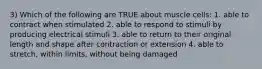 3) Which of the following are TRUE about muscle cells: 1. able to contract when stimulated 2. able to respond to stimuli by producing electrical stimuli 3. able to return to their original length and shape after contraction or extension 4. able to stretch, within limits, without being damaged