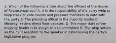 3. Which of the following is true about the officers of the House of Representatives? A. It is the responsibility of the party whip to keep track of vote counts and pressure members to vote with the party B. The presiding officer is the majority leader C. Minority leaders direct floor debates. D. The major duty of the majority leader is to assign bills to committee E. The whip serves as the mjor assistant to the speaker in determining the party's legislative program