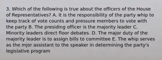 3. Which of the following is true about the officers of the House of Representatives? A. It is the responsibility of the party whip to keep track of vote counts and pressure members to vote with the party B. The presiding officer is the majority leader C. Minority leaders direct floor debates. D. The major duty of the majority leader is to assign bills to committee E. The whip serves as the mjor assistant to the speaker in determining the party's legislative program