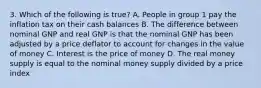 3. Which of the following is true? A. People in group 1 pay the inflation tax on their cash balances B. The difference between nominal GNP and real GNP is that the nominal GNP has been adjusted by a price deflator to account for changes in the value of money C. Interest is the price of money D. The real money supply is equal to the nominal money supply divided by a price index