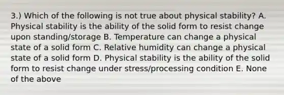 3.) Which of the following is not true about physical stability? A. Physical stability is the ability of the solid form to resist change upon standing/storage B. Temperature can change a physical state of a solid form C. Relative humidity can change a physical state of a solid form D. Physical stability is the ability of the solid form to resist change under stress/processing condition E. None of the above