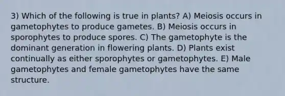 3) Which of the following is true in plants? A) Meiosis occurs in gametophytes to produce gametes. B) Meiosis occurs in sporophytes to produce spores. C) The gametophyte is the dominant generation in flowering plants. D) Plants exist continually as either sporophytes or gametophytes. E) Male gametophytes and female gametophytes have the same structure.