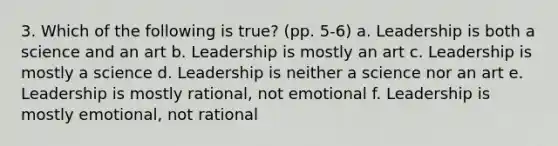 3. Which of the following is true? (pp. 5-6) a. Leadership is both a science and an art b. Leadership is mostly an art c. Leadership is mostly a science d. Leadership is neither a science nor an art e. Leadership is mostly rational, not emotional f. Leadership is mostly emotional, not rational