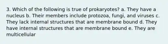 3. Which of the following is true of prokaryotes? a. They have a nucleus b. Their members include protozoa, fungi, and viruses c. They lack internal structures that are membrane bound d. They have internal structures that are membrane bound e. They are multicellular