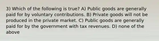 3) Which of the following is true? A) Public goods are generally paid for by voluntary contributions. B) Private goods will not be produced in the private market. C) Public goods are generally paid for by the government with tax revenues. D) none of the above