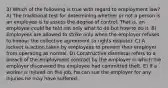 3) Which of the following is true with regard to employment law? A) The traditional test for determining whether or not a person is an employee is to assess the degree of control. That is, an employee could be told not only what to do but how to do it. B) Employees are allowed to strike only when the employer refuses to honour the collective agreement (a rights dispute). C) A lockout is action taken by employees to prevent their employer from operating as normal. D) Constructive dismissal refers to a breach of the employment contract by the employer in which the employer discovered the employee had committed theft. E) If a worker is injured on the job, he can sue the employer for any injuries he may have suffered.