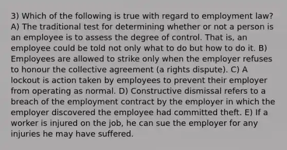 3) Which of the following is true with regard to employment law? A) The traditional test for determining whether or not a person is an employee is to assess the degree of control. That is, an employee could be told not only what to do but how to do it. B) Employees are allowed to strike only when the employer refuses to honour the collective agreement (a rights dispute). C) A lockout is action taken by employees to prevent their employer from operating as normal. D) Constructive dismissal refers to a breach of the employment contract by the employer in which the employer discovered the employee had committed theft. E) If a worker is injured on the job, he can sue the employer for any injuries he may have suffered.