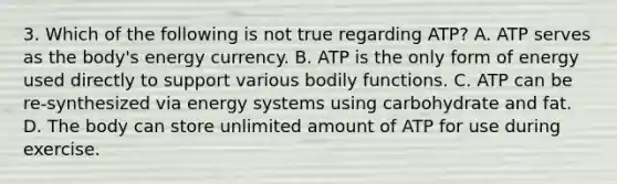 3. Which of the following is not true regarding ATP? A. ATP serves as the body's energy currency. B. ATP is the only form of energy used directly to support various bodily functions. C. ATP can be re-synthesized via energy systems using carbohydrate and fat. D. The body can store unlimited amount of ATP for use during exercise.