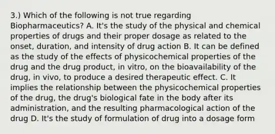 3.) Which of the following is not true regarding Biopharmaceutics? A. It's the study of the physical and chemical properties of drugs and their proper dosage as related to the onset, duration, and intensity of drug action B. It can be defined as the study of the effects of physicochemical properties of the drug and the drug product, in vitro, on the bioavailability of the drug, in vivo, to produce a desired therapeutic effect. C. It implies the relationship between the physicochemical properties of the drug, the drug's biological fate in the body after its administration, and the resulting pharmacological action of the drug D. It's the study of formulation of drug into a dosage form