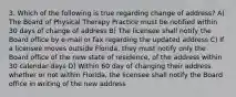 3. Which of the following is true regarding change of address? A) The Board of Physical Therapy Practice must be notified within 30 days of change of address B) The licensee shall notify the Board office by e-mail or fax regarding the updated address C) If a licensee moves outside Florida, they must notify only the Board office of the new state of residence, of the address within 30 calendar days D) Within 60 day of changing their address whether or not within Florida, the licensee shall notify the Board office in writing of the new address