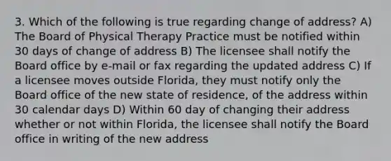 3. Which of the following is true regarding change of address? A) The Board of Physical Therapy Practice must be notified within 30 days of change of address B) The licensee shall notify the Board office by e-mail or fax regarding the updated address C) If a licensee moves outside Florida, they must notify only the Board office of the new state of residence, of the address within 30 calendar days D) Within 60 day of changing their address whether or not within Florida, the licensee shall notify the Board office in writing of the new address