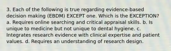 3. Each of the following is true regarding evidence-based decision making (EBDM) EXCEPT one. Which is the EXCEPTION? a. Requires online searching and critical appraisal skills. b. Is unique to medicine but not unique to dental hygiene. c. Integrates research evidence with clinical expertise and patient values. d. Requires an understanding of research design.