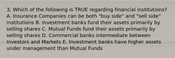 3. Which of the following is TRUE regarding financial institutions? A. Insurance Companies can be both "buy side" and "sell side" institutions B. Investment banks fund their assets primarily by selling shares C. Mutual Funds fund their assets primarily by selling shares D. Commercial banks intermediate between Investors and Markets E. Investment banks have higher assets under management than Mutual Funds