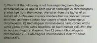 3) Which of the following is not true regarding homologous chromosomes? A) One of each pair of homologous chromosomes is inherited from the mother, the other from the father of an individual. B) Because meiosis involves two successive nuclear divisions, gametes contain four copies of each homologous chromosome. C) Homologous chromosomes have copies of the same genes in the same locations. D) Each human cell, with the exception of eggs and sperm, has 22 pairs of homologous chromosomes. E) Homologous chromosomes look the same structurally.