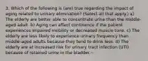 3. Which of the following is (are) true regarding the impact of aging related to urinary elimination? (Select all that apply.) a) The elderly are better able to concentrate urine than the middle-aged adult. b) Aging can affect continence if the patient experiences impaired mobility or decreased muscle tone. c) The elderly are less likely to experience urinary frequency than middle-aged adults because they tend to drink less. d) The elderly are at increased risk for urinary tract infection (UTI) because of retained urine in the bladder.~