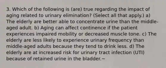 3. Which of the following is (are) true regarding the impact of aging related to urinary elimination? (Select all that apply.) a) The elderly are better able to concentrate urine than the middle-aged adult. b) Aging can affect continence if the patient experiences impaired mobility or decreased muscle tone. c) The elderly are less likely to experience urinary frequency than middle-aged adults because they tend to drink less. d) The elderly are at increased risk for urinary tract infection (UTI) because of retained urine in the bladder.~