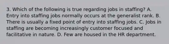 3. Which of the following is true regarding jobs in staffing? A. Entry into staffing jobs normally occurs at the generalist rank. B. There is usually a fixed point of entry into staffing jobs. C. Jobs in staffing are becoming increasingly customer focused and facilitative in nature. D. Few are housed in the HR department.