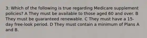 3: Which of the following is true regarding Medicare supplement policies? A They must be available to those aged 60 and over. B They must be guaranteed renewable. C They must have a 15-day free-look period. D They must contain a minimum of Plans A and B.