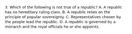 3. Which of the following is not true of a republic? A. A republic has no hereditary ruling class. B. A republic relies on the principle of popular sovereignty. C. Representatives chosen by the people lead the republic. D. A republic is governed by a monarch and the royal officials he or she appoints.