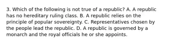 3. Which of the following is not true of a republic? A. A republic has no hereditary ruling class. B. A republic relies on the principle of popular sovereignty. C. Representatives chosen by the people lead the republic. D. A republic is governed by a monarch and the royal officials he or she appoints.