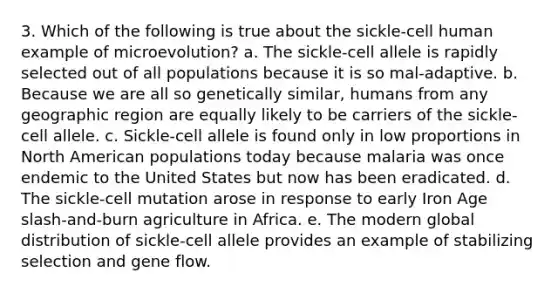 3. Which of the following is true about the sickle-cell human example of microevolution? a. The sickle-cell allele is rapidly selected out of all populations because it is so mal-adaptive. b. Because we are all so genetically similar, humans from any geographic region are equally likely to be carriers of the sickle-cell allele. c. Sickle-cell allele is found only in low proportions in North American populations today because malaria was once endemic to the United States but now has been eradicated. d. The sickle-cell mutation arose in response to early Iron Age slash-and-burn agriculture in Africa. e. The modern global distribution of sickle-cell allele provides an example of stabilizing selection and gene flow.