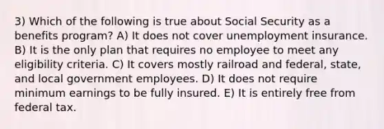 3) Which of the following is true about Social Security as a benefits program? A) It does not cover unemployment insurance. B) It is the only plan that requires no employee to meet any eligibility criteria. C) It covers mostly railroad and federal, state, and local government employees. D) It does not require minimum earnings to be fully insured. E) It is entirely free from federal tax.