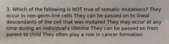 3. Which of the following is NOT true of somatic mutations? They occur in non-germ-line cells They can be passed on to lineal descendants of the cell that was mutated They may occur at any time during an individual's lifetime They can be passed on from parent to child They often play a role in cancer formation