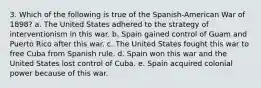 3. Which of the following is true of the Spanish-American War of 1898? a. The United States adhered to the strategy of interventionism in this war. b. Spain gained control of Guam and Puerto Rico after this war. c. The United States fought this war to free Cuba from Spanish rule. d. Spain won this war and the United States lost control of Cuba. e. Spain acquired colonial power because of this war.