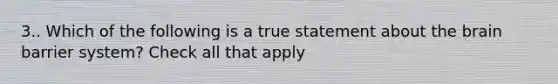 3.. Which of the following is a true statement about the brain barrier system? Check all that apply