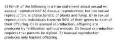 3) Which of the following is a true statement about sexual vs. asexual reproduction? A) Asexual reproduction, but not sexual reproduction, is characteristic of plants and fungi. B) In sexual reproduction, individuals transmit 50% of their genes to each of their offspring. C) In asexual reproduction, offspring are produced by fertilization without meiosis. D) Sexual reproduction requires that parents be diploid. E) Asexual reproduction produces only haploid offspring.