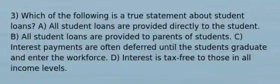 3) Which of the following is a true statement about student loans? A) All student loans are provided directly to the student. B) All student loans are provided to parents of students. C) Interest payments are often deferred until the students graduate and enter the workforce. D) Interest is tax-free to those in all income levels.