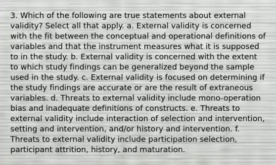 3. Which of the following are true statements about external validity? Select all that apply. a. External validity is concerned with the fit between the conceptual and operational definitions of variables and that the instrument measures what it is supposed to in the study. b. External validity is concerned with the extent to which study findings can be generalized beyond the sample used in the study. c. External validity is focused on determining if the study findings are accurate or are the result of extraneous variables. d. Threats to external validity include mono-operation bias and inadequate definitions of constructs. e. Threats to external validity include interaction of selection and intervention, setting and intervention, and/or history and intervention. f. Threats to external validity include participation selection, participant attrition, history, and maturation.