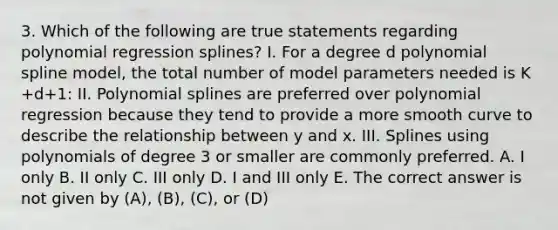 3. Which of the following are true statements regarding polynomial regression splines? I. For a degree d polynomial spline model, the total number of model parameters needed is K +d+1: II. Polynomial splines are preferred over polynomial regression because they tend to provide a more smooth curve to describe the relationship between y and x. III. Splines using polynomials of degree 3 or smaller are commonly preferred. A. I only B. II only C. III only D. I and III only E. The correct answer is not given by (A), (B), (C), or (D)