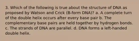 3. Which of the following is true about the structure of DNA as proposed by Watson and Crick (B-form DNA)? a. A complete turn of the double helix occurs after every base pair b. The complementary base pairs are held together by hydrogen bonds. c. The strands of DNA are parallel. d. DNA forms a left-handed double helix.