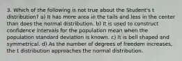 3. Which of the following is not true about the Student's t distribution? a) It has more area in the tails and less in the center than does the normal distribution. b) It is used to construct confidence intervals for the population mean when the population standard deviation is known. c) It is bell shaped and symmetrical. d) As the number of degrees of freedom increases, the t distribution approaches the normal distribution.