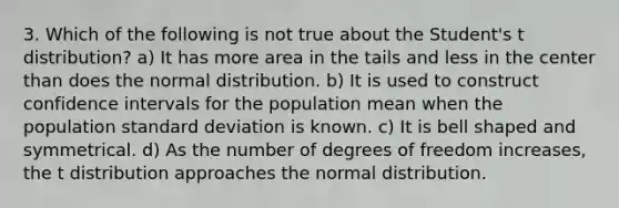 3. Which of the following is not true about the Student's t distribution? a) It has more area in the tails and less in the center than does the normal distribution. b) It is used to construct confidence intervals for the population mean when the population <a href='https://www.questionai.com/knowledge/kqGUr1Cldy-standard-deviation' class='anchor-knowledge'>standard deviation</a> is known. c) It is bell shaped and symmetrical. d) As the number of degrees of freedom increases, the t distribution approaches the normal distribution.