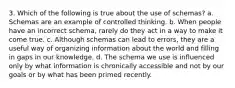 3. Which of the following is true about the use of schemas? a. ﻿﻿﻿Schemas are an example of controlled thinking. ﻿b. ﻿When people have an incorrect schema, rarely do they act in a way to make it come true. ﻿﻿c. Although schemas can lead to errors, they are a useful way of organizing information about the world and filling in gaps in our knowledge. d. ﻿﻿﻿The schema we use is influenced only by what information is chronically accessible and not by our goals or by what has been primed recently.