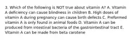 3. Which of the following is NOT true about vitamin A? A. Vitamin A deficiency can cause blindness in children B. High doses of vitamin A during pregnancy can cause birth defects C. Preformed vitamin A is only found in animal foods D. Vitamin A can be produced from intestinal bacteria of the gastrointestinal tract E. Vitamin A can be made from beta carotene