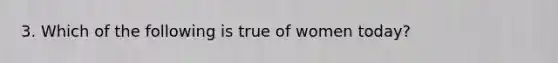 3. Which of the following is true of women today?