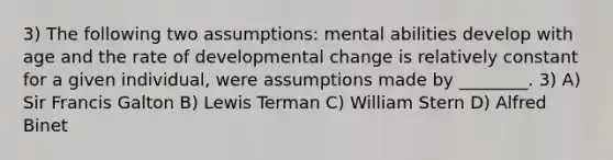 3) The following two assumptions: mental abilities develop with age and the rate of developmental change is relatively constant for a given individual, were assumptions made by ________. 3) A) Sir Francis Galton B) Lewis Terman C) William Stern D) Alfred Binet