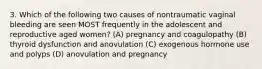 3. Which of the following two causes of nontraumatic vaginal bleeding are seen MOST frequently in the adolescent and reproductive aged women? (A) pregnancy and coagulopathy (B) thyroid dysfunction and anovulation (C) exogenous hormone use and polyps (D) anovulation and pregnancy