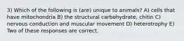 3) Which of the following is (are) unique to animals? A) cells that have mitochondria B) the structural carbohydrate, chitin C) nervous conduction and muscular movement D) heterotrophy E) Two of these responses are correct.