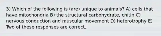 3) Which of the following is (are) unique to animals? A) cells that have mitochondria B) the structural carbohydrate, chitin C) nervous conduction and muscular movement D) heterotrophy E) Two of these responses are correct.