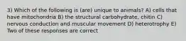 3) Which of the following is (are) unique to animals? A) cells that have mitochondria B) the structural carbohydrate, chitin C) nervous conduction and muscular movement D) heterotrophy E) Two of these responses are correct