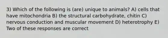 3) Which of the following is (are) unique to animals? A) cells that have mitochondria B) the structural carbohydrate, chitin C) nervous conduction and muscular movement D) heterotrophy E) Two of these responses are correct