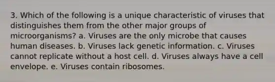 3. Which of the following is a unique characteristic of viruses that distinguishes them from the other major groups of microorganisms? a. Viruses are the only microbe that causes human diseases. b. Viruses lack genetic information. c. Viruses cannot replicate without a host cell. d. Viruses always have a cell envelope. e. Viruses contain ribosomes.