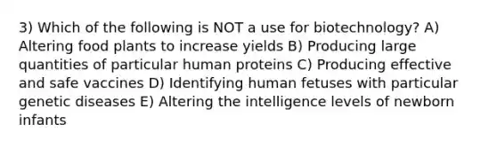 3) Which of the following is NOT a use for biotechnology? A) Altering food plants to increase yields B) Producing large quantities of particular human proteins C) Producing effective and safe vaccines D) Identifying human fetuses with particular genetic diseases E) Altering the intelligence levels of newborn infants