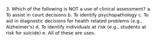 3. Which of the following is NOT a use of clinical assessment? a. To assist in court decisions b. To identify psychopathology c. To aid in diagnostic decisions for health related problems (e.g., Alzheimer's) d. To identify individuals at risk (e.g., students at risk for suicide) e. All of these are uses.