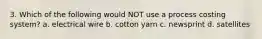 3. Which of the following would NOT use a process costing system? a. electrical wire b. cotton yarn c. newsprint d. satellites